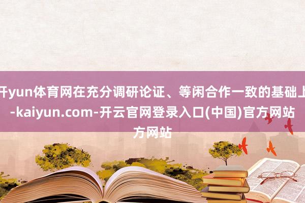 开yun体育网在充分调研论证、等闲合作一致的基础上-kaiyun.com-开云官网登录入口(中国)官方网站