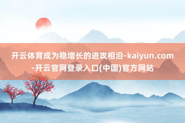 开云体育成为稳增长的进攻相沿-kaiyun.com-开云官网登录入口(中国)官方网站