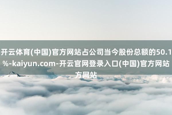 开云体育(中国)官方网站占公司当今股份总额的50.1%-kaiyun.com-开云官网登录入口(中国)官方网站
