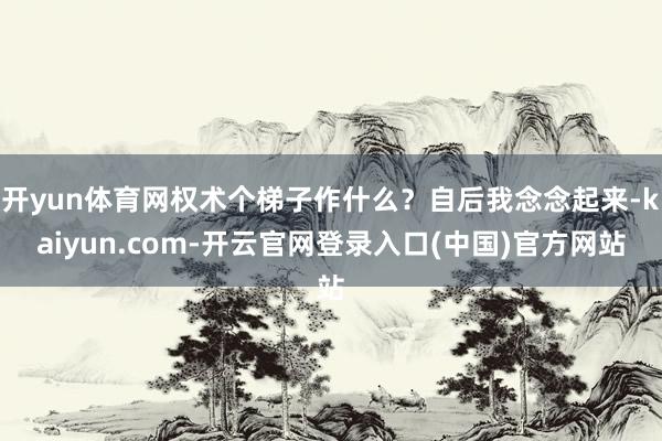 开yun体育网权术个梯子作什么？自后我念念起来-kaiyun.com-开云官网登录入口(中国)官方网站