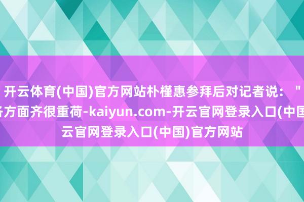 开云体育(中国)官方网站朴槿惠参拜后对记者说：＂国度目下各方面齐很重荷-kaiyun.com-开云官网登录入口(中国)官方网站