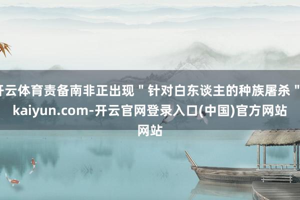 开云体育责备南非正出现＂针对白东谈主的种族屠杀＂-kaiyun.com-开云官网登录入口(中国)官方网站
