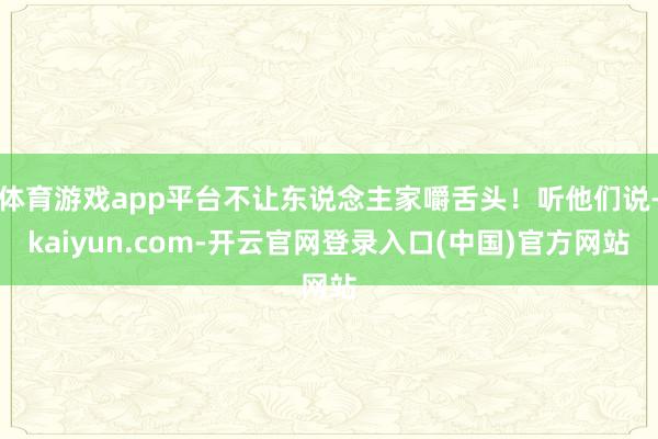 体育游戏app平台不让东说念主家嚼舌头！听他们说-kaiyun.com-开云官网登录入口(中国)官方网站