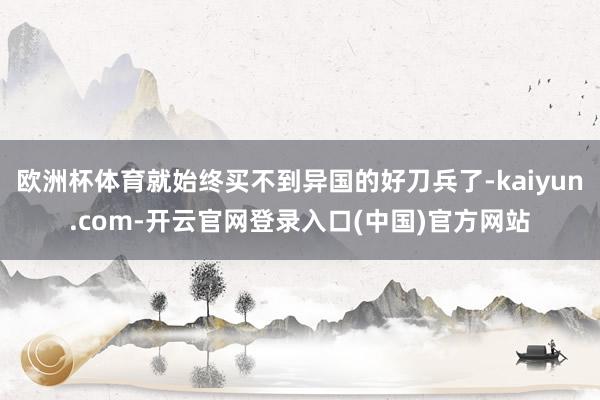 欧洲杯体育就始终买不到异国的好刀兵了-kaiyun.com-开云官网登录入口(中国)官方网站