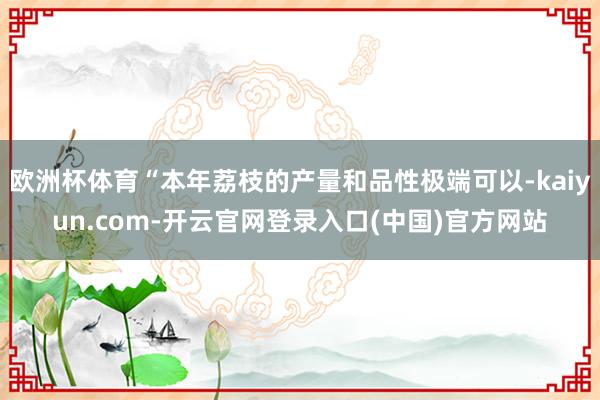 欧洲杯体育“本年荔枝的产量和品性极端可以-kaiyun.com-开云官网登录入口(中国)官方网站