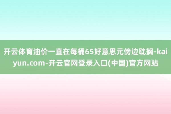 开云体育油价一直在每桶65好意思元傍边耽搁-kaiyun.com-开云官网登录入口(中国)官方网站