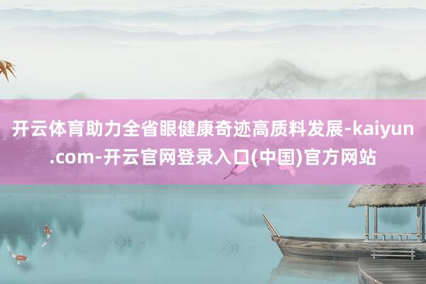 开云体育助力全省眼健康奇迹高质料发展-kaiyun.com-开云官网登录入口(中国)官方网站