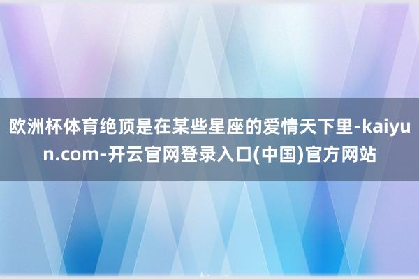欧洲杯体育绝顶是在某些星座的爱情天下里-kaiyun.com-开云官网登录入口(中国)官方网站