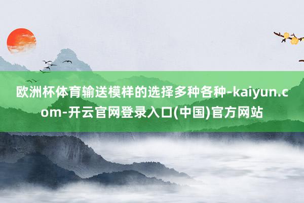 欧洲杯体育输送模样的选择多种各种-kaiyun.com-开云官网登录入口(中国)官方网站