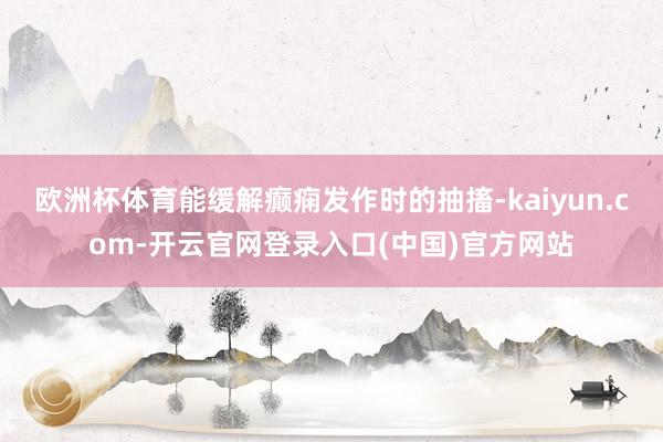 欧洲杯体育能缓解癫痫发作时的抽搐-kaiyun.com-开云官网登录入口(中国)官方网站