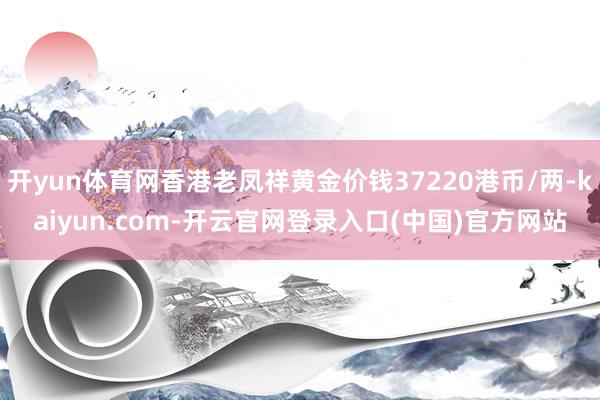 开yun体育网香港老凤祥黄金价钱37220港币/两-kaiyun.com-开云官网登录入口(中国)官方网站
