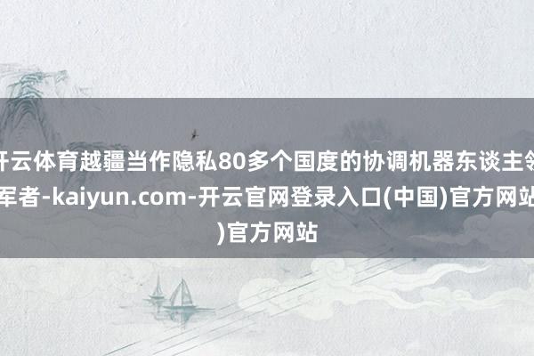 开云体育越疆当作隐私80多个国度的协调机器东谈主领军者-kaiyun.com-开云官网登录入口(中国)官方网站