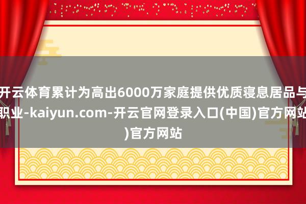 开云体育累计为高出6000万家庭提供优质寝息居品与职业-kaiyun.com-开云官网登录入口(中国)官方网站