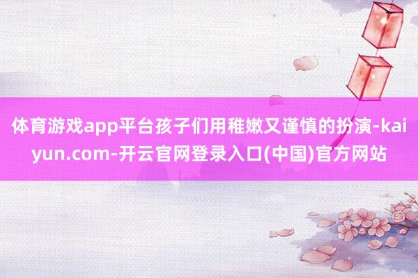 体育游戏app平台孩子们用稚嫩又谨慎的扮演-kaiyun.com-开云官网登录入口(中国)官方网站