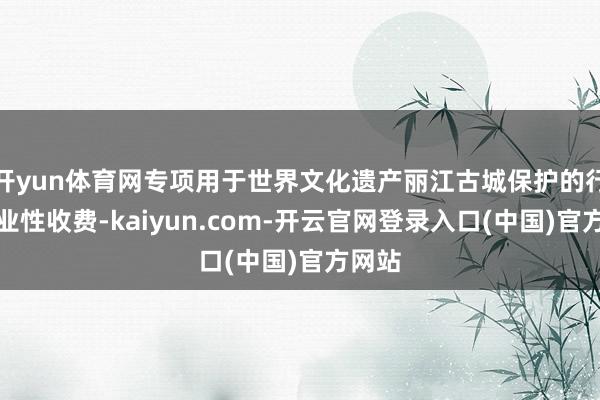 开yun体育网专项用于世界文化遗产丽江古城保护的行政治业性收费-kaiyun.com-开云官网登录入口(中国)官方网站