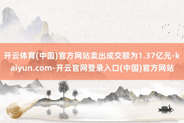 开云体育(中国)官方网站卖出成交额为1.37亿元-kaiyun.com-开云官网登录入口(中国)官方网站