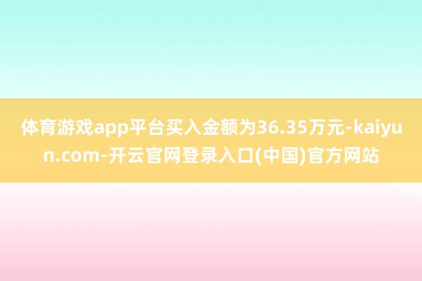 体育游戏app平台买入金额为36.35万元-kaiyun.com-开云官网登录入口(中国)官方网站