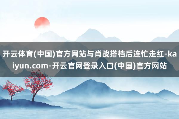 开云体育(中国)官方网站与肖战搭档后连忙走红-kaiyun.com-开云官网登录入口(中国)官方网站