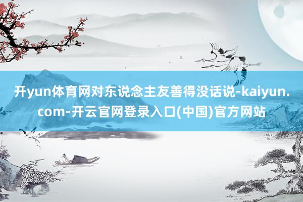 开yun体育网对东说念主友善得没话说-kaiyun.com-开云官网登录入口(中国)官方网站