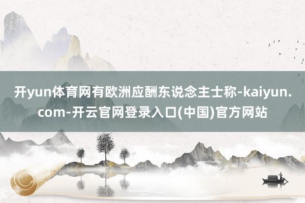 开yun体育网有欧洲应酬东说念主士称-kaiyun.com-开云官网登录入口(中国)官方网站