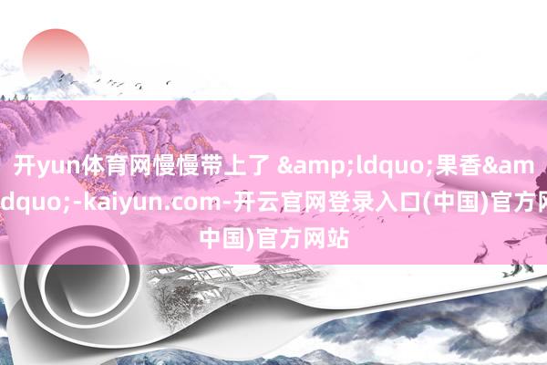 开yun体育网慢慢带上了 &ldquo;果香&rdquo;-kaiyun.com-开云官网登录入口(中国)官方网站