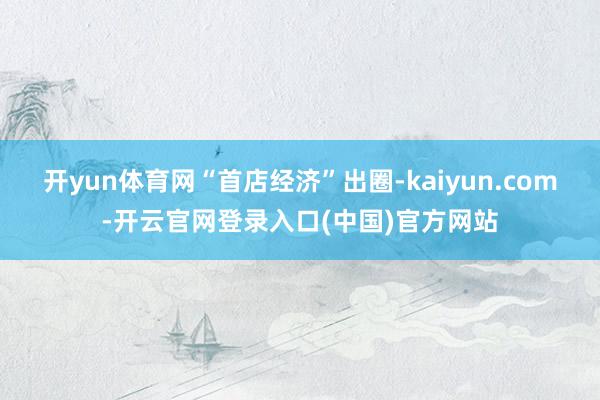 开yun体育网　　“首店经济”出圈-kaiyun.com-开云官网登录入口(中国)官方网站