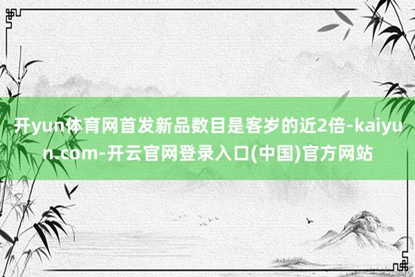开yun体育网首发新品数目是客岁的近2倍-kaiyun.com-开云官网登录入口(中国)官方网站
