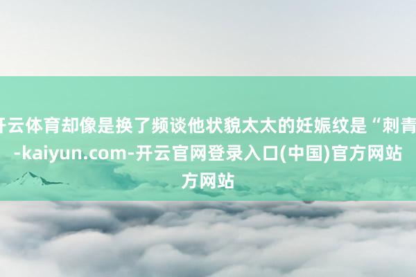 开云体育却像是换了频谈他状貌太太的妊娠纹是“刺青”-kaiyun.com-开云官网登录入口(中国)官方网站