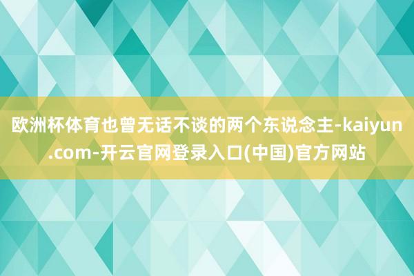 欧洲杯体育也曾无话不谈的两个东说念主-kaiyun.com-开云官网登录入口(中国)官方网站