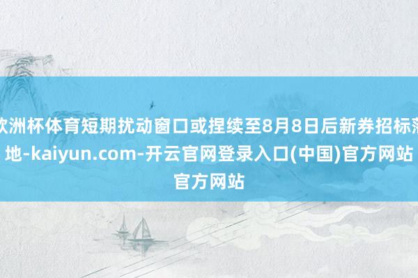欧洲杯体育短期扰动窗口或捏续至8月8日后新券招标落地-kaiyun.com-开云官网登录入口(中国)官方网站