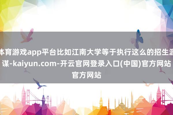 体育游戏app平台比如江南大学等于执行这么的招生涯谋-kaiyun.com-开云官网登录入口(中国)官方网站