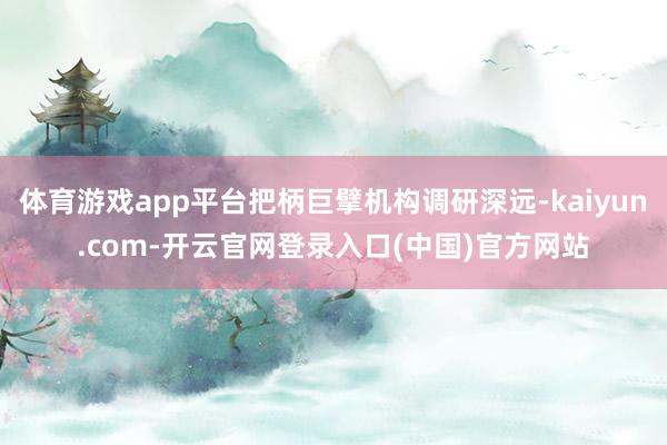 体育游戏app平台把柄巨擘机构调研深远-kaiyun.com-开云官网登录入口(中国)官方网站