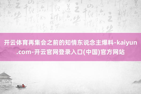 开云体育再集会之前的知情东说念主爆料-kaiyun.com-开云官网登录入口(中国)官方网站