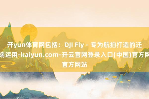 开yun体育网包括：DJI Fly - 专为航拍打造的迁徙端运用-kaiyun.com-开云官网登录入口(中国)官方网站