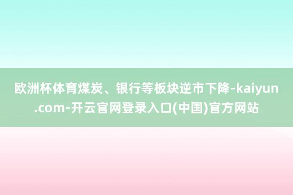欧洲杯体育　　煤炭、银行等板块逆市下降-kaiyun.com-开云官网登录入口(中国)官方网站