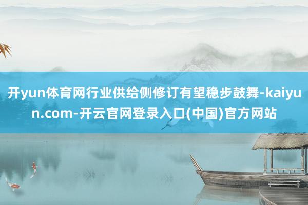 开yun体育网行业供给侧修订有望稳步鼓舞-kaiyun.com-开云官网登录入口(中国)官方网站