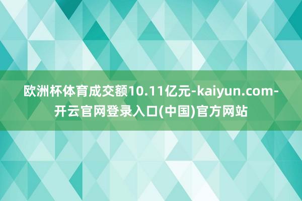 欧洲杯体育成交额10.11亿元-kaiyun.com-开云官网登录入口(中国)官方网站