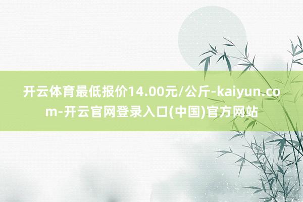 开云体育最低报价14.00元/公斤-kaiyun.com-开云官网登录入口(中国)官方网站