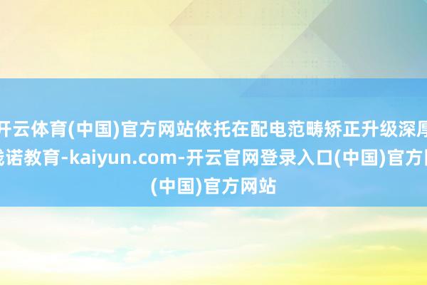 开云体育(中国)官方网站依托在配电范畴矫正升级深厚的践诺教育-kaiyun.com-开云官网登录入口(中国)官方网站