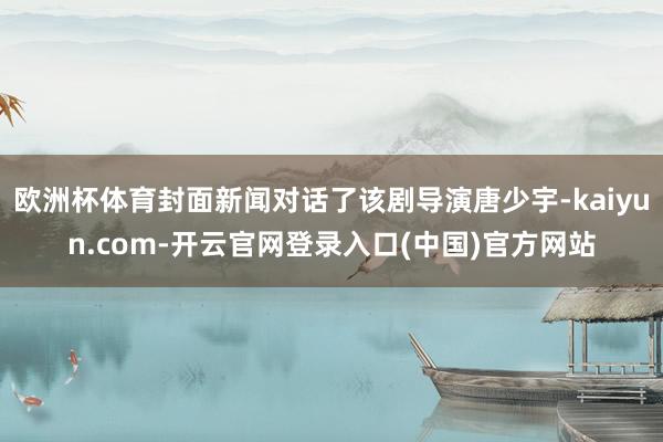 欧洲杯体育封面新闻对话了该剧导演唐少宇-kaiyun.com-开云官网登录入口(中国)官方网站