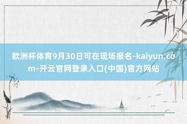 欧洲杯体育9月30日可在现场报名-kaiyun.com-开云官网登录入口(中国)官方网站