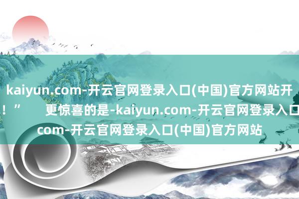 kaiyun.com-开云官网登录入口(中国)官方网站开辟齐是赛事级的！”      更惊喜的是-kaiyun.com-开云官网登录入口(中国)官方网站