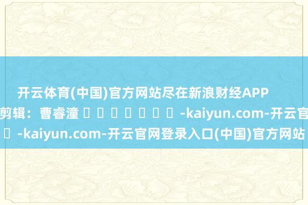 开云体育(中国)官方网站尽在新浪财经APP            						包袱剪辑：曹睿潼 							-kaiyun.com-开云官网登录入口(中国)官方网站