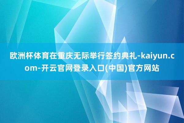 欧洲杯体育在重庆无际举行签约典礼-kaiyun.com-开云官网登录入口(中国)官方网站