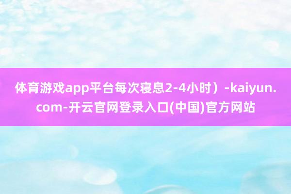 体育游戏app平台每次寝息2-4小时)-kaiyun.com-开云官网登录入口(中国)官方网站