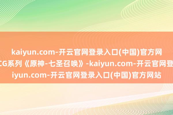 kaiyun.com-开云官网登录入口(中国)官方网站闪魂和谐原神推出TCG系列《原神-七圣召唤》-kaiyun.com-开云官网登录入口(中国)官方网站