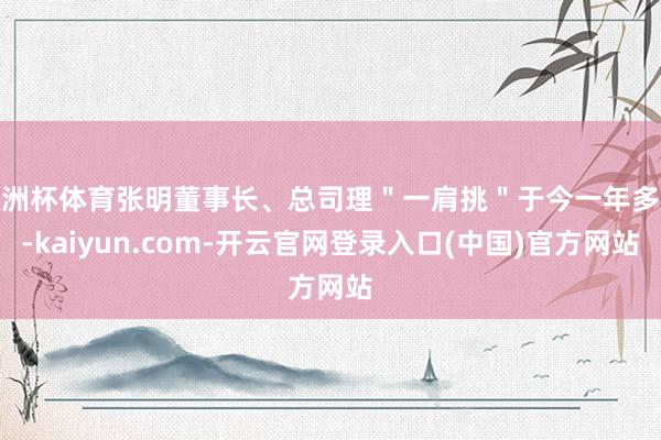 欧洲杯体育张明董事长、总司理"一肩挑"于今一年多余-kaiyun.com-开云官网登录入口(中国)官方网站