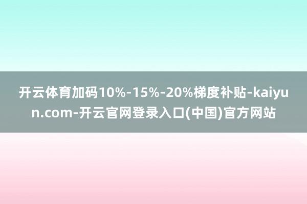 开云体育加码10%-15%-20%梯度补贴-kaiyun.com-开云官网登录入口(中国)官方网站