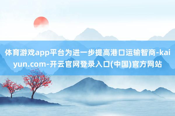 体育游戏app平台为进一步提高港口运输智商-kaiyun.com-开云官网登录入口(中国)官方网站