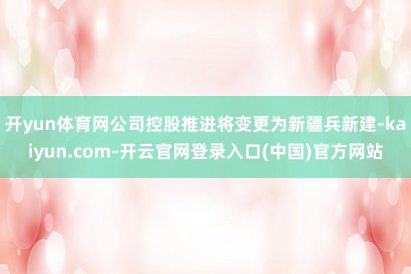 开yun体育网公司控股推进将变更为新疆兵新建-kaiyun.com-开云官网登录入口(中国)官方网站